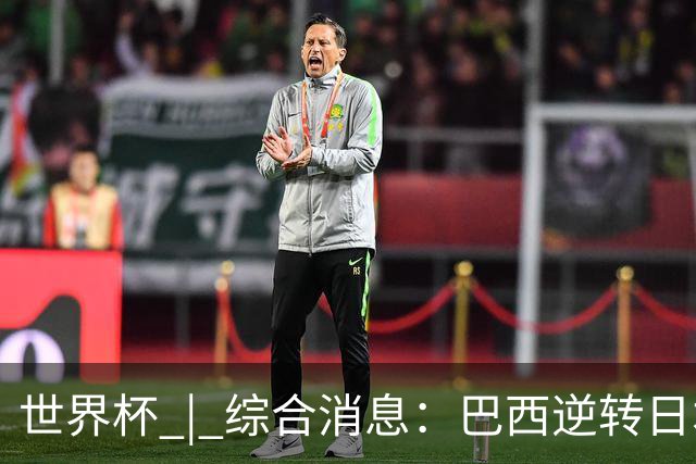 世界杯 | 综合消息：巴西逆转日本 荷兰、德国败走“点球大战”